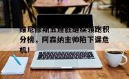 关于维尼修斯五连胜继续领跑积分榜，阿森纳主帅陷下课危机！的信息